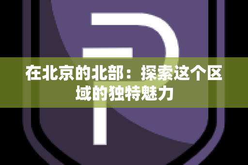 在北京的北部：探索这个区域的独特魅力