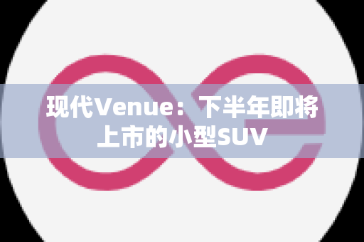 现代Venue：下半年即将上市的小型SUV