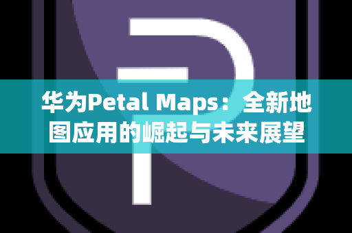华为Petal Maps：全新地图应用的崛起与未来展望