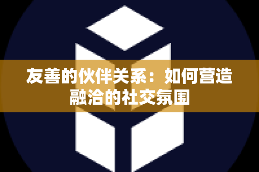 友善的伙伴关系：如何营造融洽的社交氛围