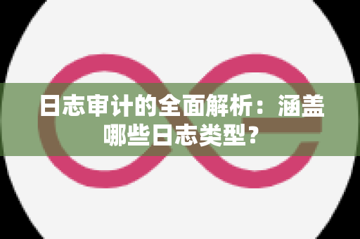 日志审计的全面解析：涵盖哪些日志类型？