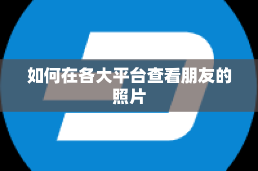 如何在各大平台查看朋友的照片
