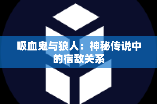吸血鬼与狼人：神秘传说中的宿敌关系