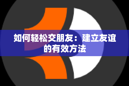 如何轻松交朋友：建立友谊的有效方法