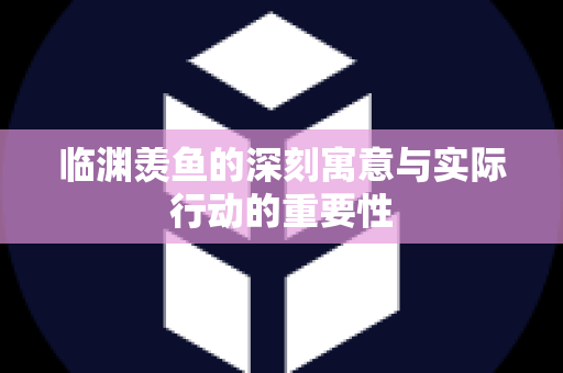 临渊羡鱼的深刻寓意与实际行动的重要性
