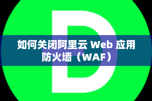 如何关闭阿里云 Web 应用防火墙（WAF）