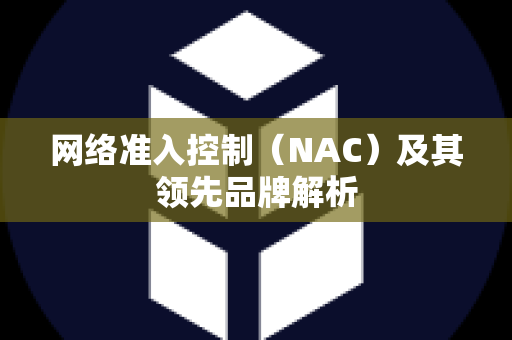 网络准入控制（NAC）及其领先品牌解析