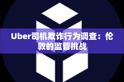 Uber司机欺诈行为调查：伦敦的监管挑战