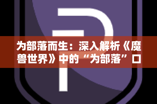 为部落而生：深入解析《魔兽世界》中的“为部落”口号