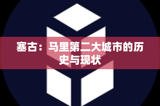 塞古：马里第二大城市的历史与现状