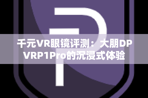 千元VR眼镜评测：大朋DPVRP1Pro的沉浸式体验