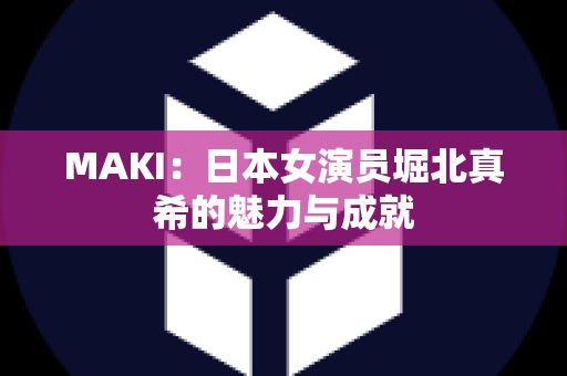 MAKI：日本女演员堀北真希的魅力与成就