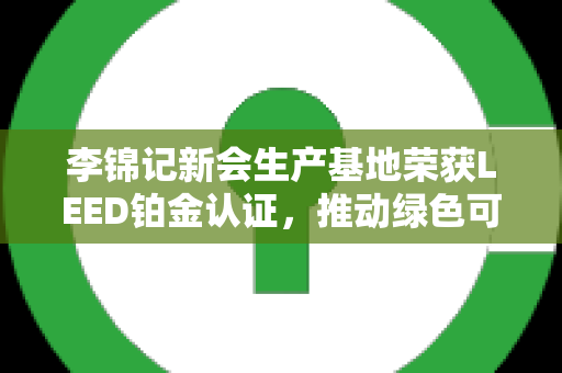 李锦记新会生产基地荣获LEED铂金认证，推动绿色可持续发展