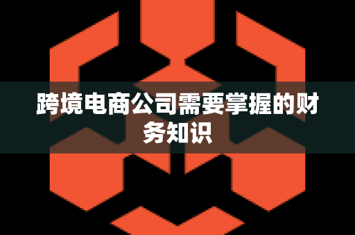 跨境电商公司需要掌握的财务知识