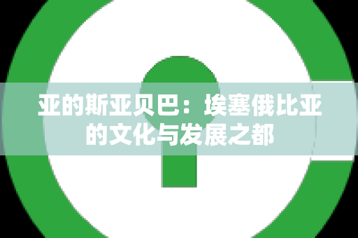 亚的斯亚贝巴：埃塞俄比亚的文化与发展之都