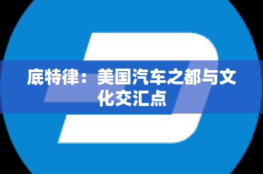 底特律：美国汽车之都与文化交汇点